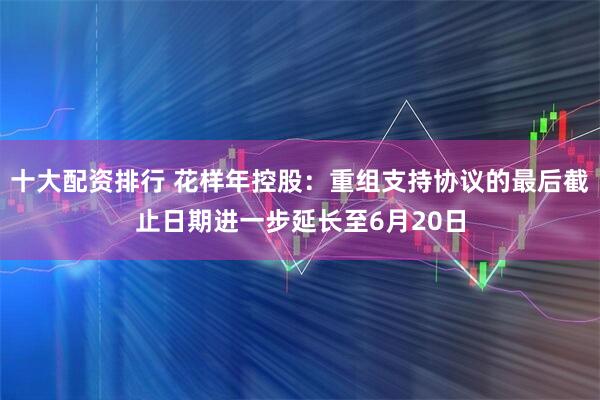 十大配资排行 花样年控股：重组支持协议的最后截止日期进一步延长至6月20日