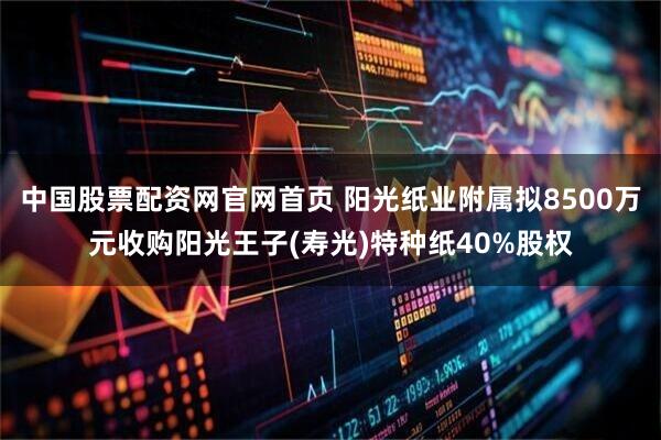 中国股票配资网官网首页 阳光纸业附属拟8500万元收购阳光王子(寿光)特种纸40%股权