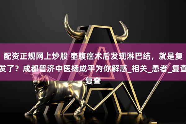 配资正规网上炒股 壶腹癌术后发现淋巴结，就是复发了？成都普济中医杨成平为你解惑_相关_患者_复查