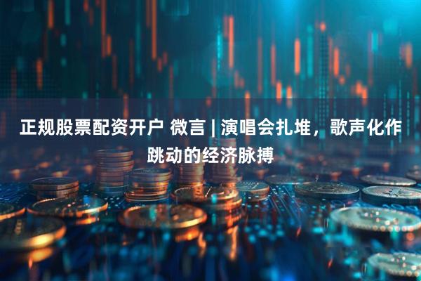 正规股票配资开户 微言 | 演唱会扎堆，歌声化作跳动的经济脉搏