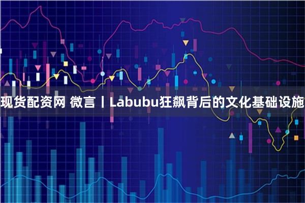 现货配资网 微言丨Labubu狂飙背后的文化基础设施