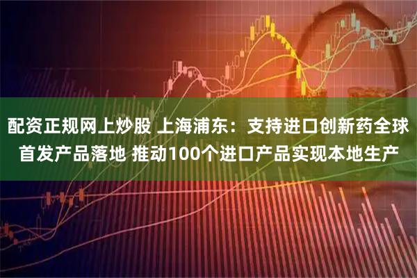 配资正规网上炒股 上海浦东：支持进口创新药全球首发产品落地 推动100个进口产品实现本地生产