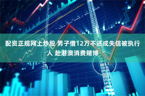 配资正规网上炒股 男子借12万不还成失信被执行人 赴港澳消费赌博