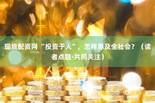 现货配资网 “投资于人”，怎样惠及全社会？（读者点题·共同关注）