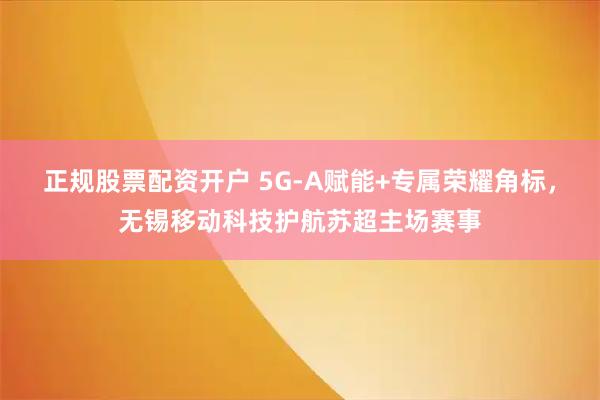 正规股票配资开户 5G-A赋能+专属荣耀角标，无锡移动科技护航苏超主场赛事