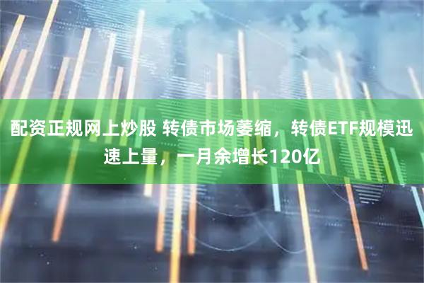 配资正规网上炒股 转债市场萎缩，转债ETF规模迅速上量，一月余增长120亿
