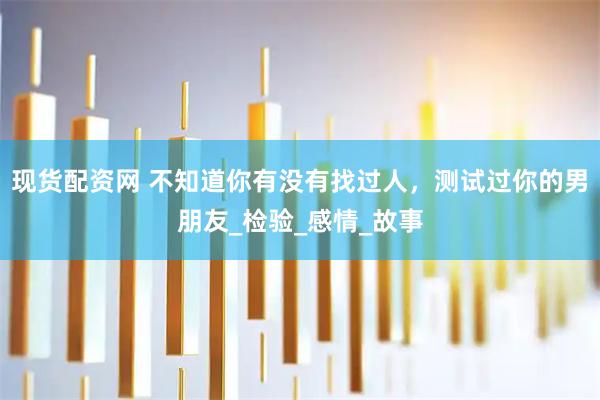 现货配资网 不知道你有没有找过人，测试过你的男朋友_检验_感情_故事
