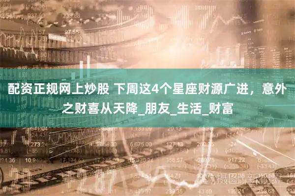 配资正规网上炒股 下周这4个星座财源广进，意外之财喜从天降_朋友_生活_财富