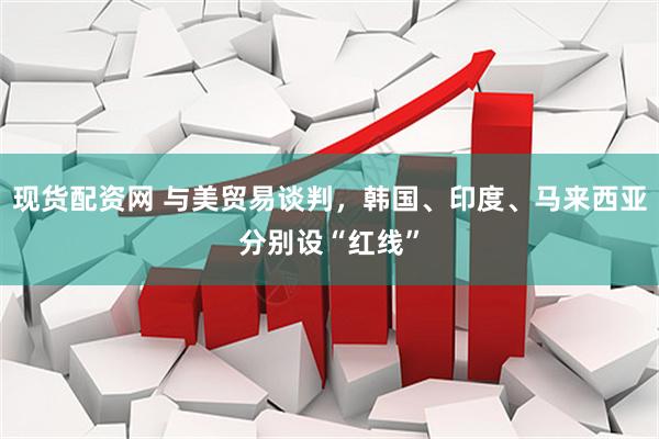 现货配资网 与美贸易谈判，韩国、印度、马来西亚分别设“红线”