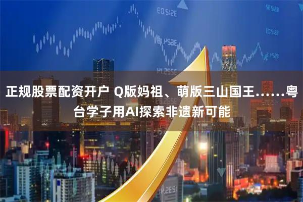 正规股票配资开户 Q版妈祖、萌版三山国王……粤台学子用AI探索非遗新可能
