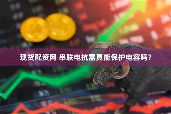 现货配资网 串联电抗器真能保护电容吗？