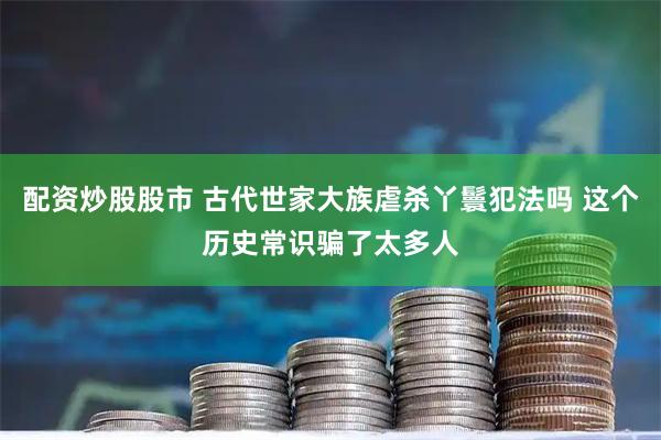 配资炒股股市 古代世家大族虐杀丫鬟犯法吗 这个历史常识骗了太多人