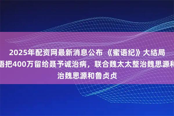 2025年配资网最新消息公布 《蜜语纪》大结局：许蜜语把400万留给聂予诚治病，联合魏太太整治魏思源和鲁贞贞