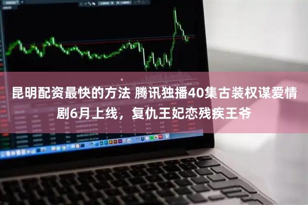 昆明配资最快的方法 腾讯独播40集古装权谋爱情剧6月上线，复仇王妃恋残疾王爷