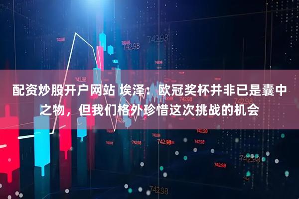 配资炒股开户网站 埃泽：欧冠奖杯并非已是囊中之物，但我们格外珍惜这次挑战的机会