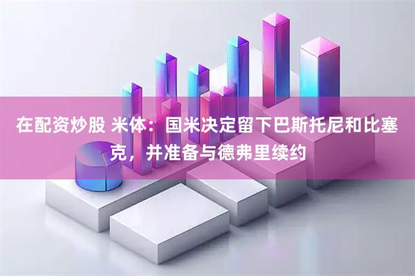 在配资炒股 米体:国米决定留下巴斯托尼和比塞克,并准备与德弗里续约