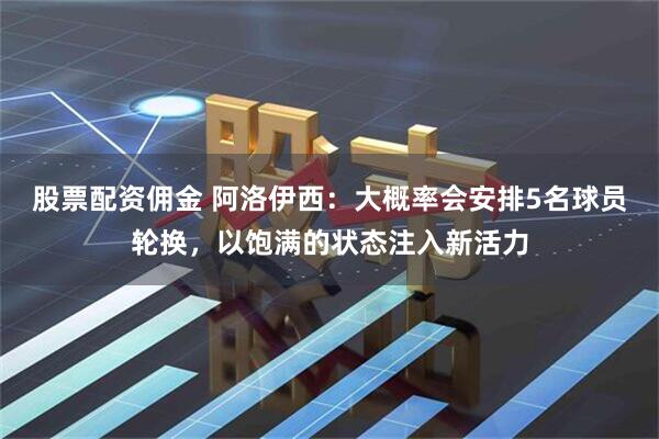 股票配资佣金 阿洛伊西：大概率会安排5名球员轮换，以饱满的状态注入新活力