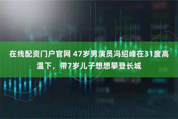 在线配资门户官网 47岁男演员冯绍峰在31度高温下，带7岁儿子想想攀登长城