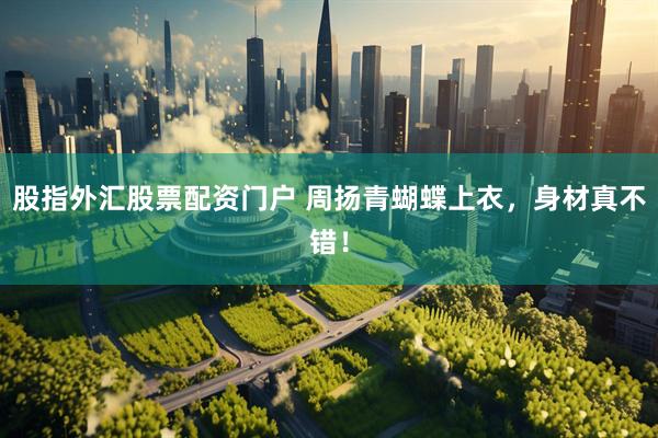 股指外汇股票配资门户 周扬青蝴蝶上衣，身材真不错！
