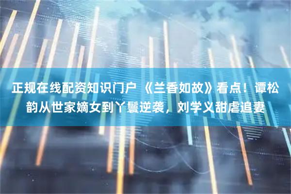 正规在线配资知识门户 《兰香如故》看点！谭松韵从世家嫡女到丫鬟逆袭，刘学义甜虐追妻