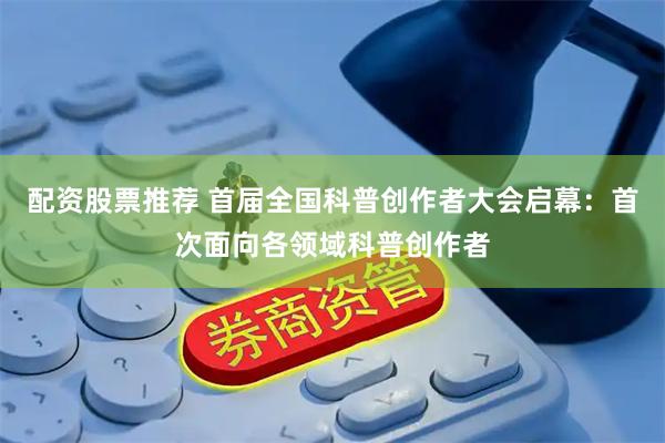 配资股票推荐 首届全国科普创作者大会启幕：首次面向各领域科普创作者