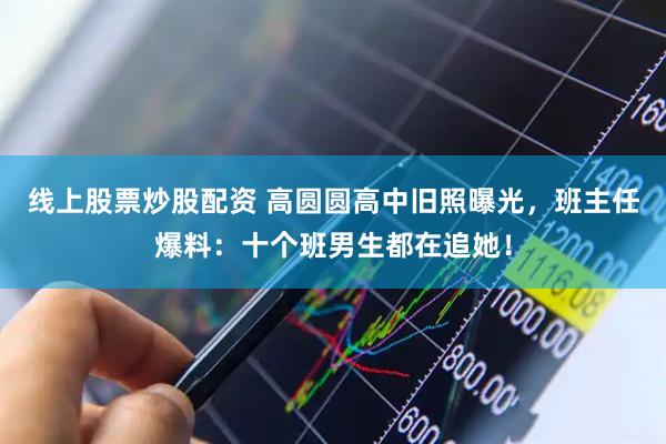 线上股票炒股配资 高圆圆高中旧照曝光，班主任爆料：十个班男生都在追她！
